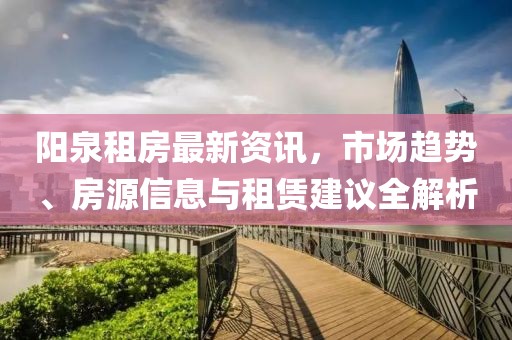 阳泉租房最新资讯，市场趋势、房源信息与租赁建议全解析