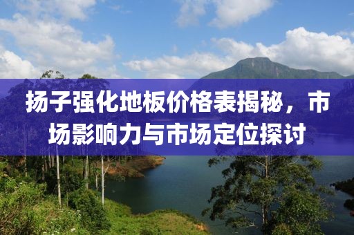 扬子强化地板价格表揭秘，市场影响力与市场定位探讨