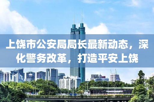 上饶市公安局局长最新动态，深化警务改革，打造平安上饶