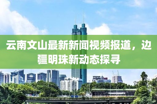 云南文山最新新闻视频报道，边疆明珠新动态探寻