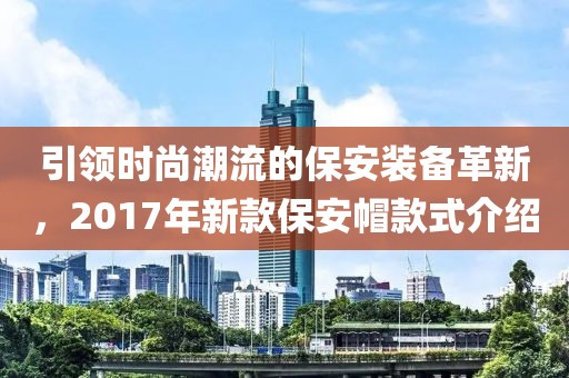 引领时尚潮流的保安装备革新，2017年新款保安帽款式介绍