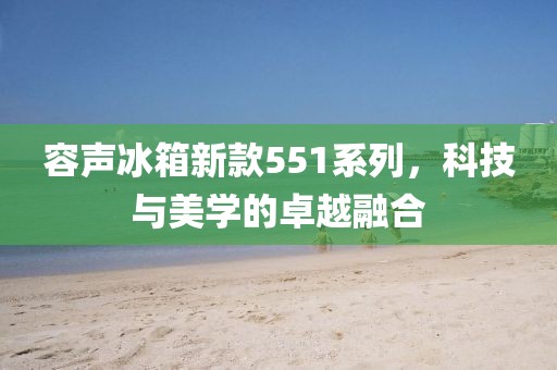 容声冰箱新款551系列，科技与美学的卓越融合