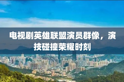 电视剧英雄联盟演员群像，演技碰撞荣耀时刻