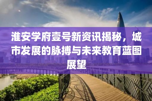 淮安学府壹号新资讯揭秘，城市发展的脉搏与未来教育蓝图展望