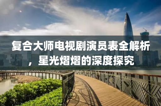 复合大师电视剧演员表全解析，星光熠熠的深度探究