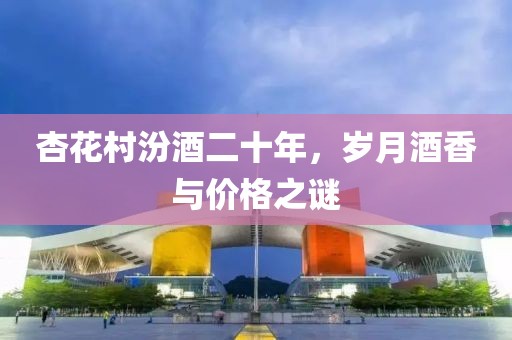 杏花村汾酒二十年，岁月酒香与价格之谜