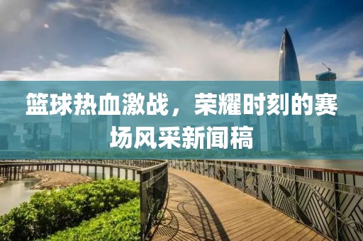 篮球热血激战，荣耀时刻的赛场风采新闻稿