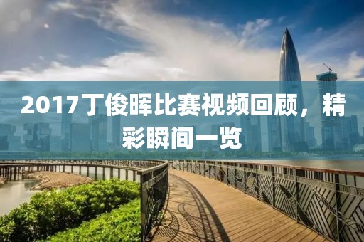 2017丁俊晖比赛视频回顾，精彩瞬间一览