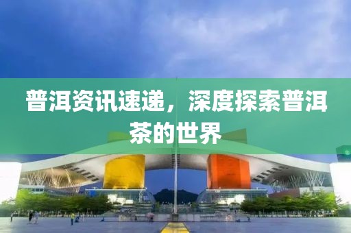 普洱资讯速递，深度探索普洱茶的世界