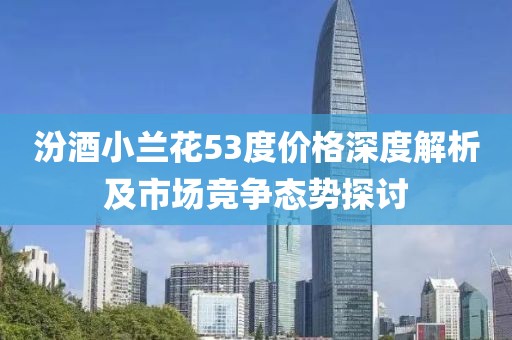 汾酒小兰花53度价格深度解析及市场竞争态势探讨