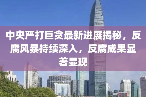 中央严打巨贪最新进展揭秘，反腐风暴持续深入，反腐成果显著显现