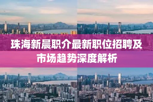 珠海新晨职介最新职位招聘及市场趋势深度解析