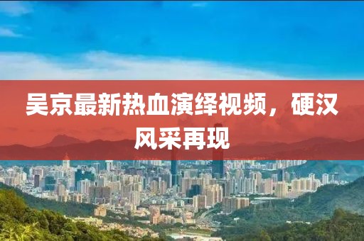 吴京最新热血演绎视频，硬汉风采再现