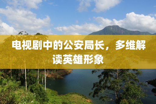 电视剧中的公安局长，多维解读英雄形象