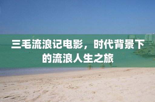 三毛流浪记电影，时代背景下的流浪人生之旅