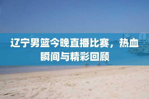 辽宁男篮今晚直播比赛，热血瞬间与精彩回顾