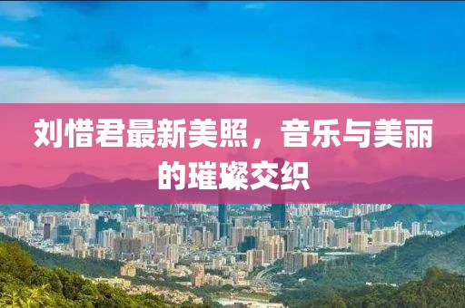 刘惜君最新美照，音乐与美丽的璀璨交织