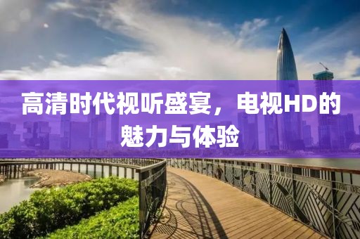 高清时代视听盛宴，电视HD的魅力与体验