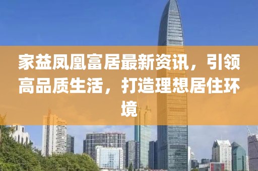 家益凤凰富居最新资讯，引领高品质生活，打造理想居住环境