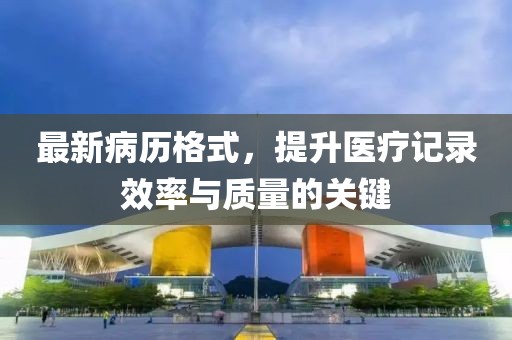最新病历格式，提升医疗记录效率与质量的关键