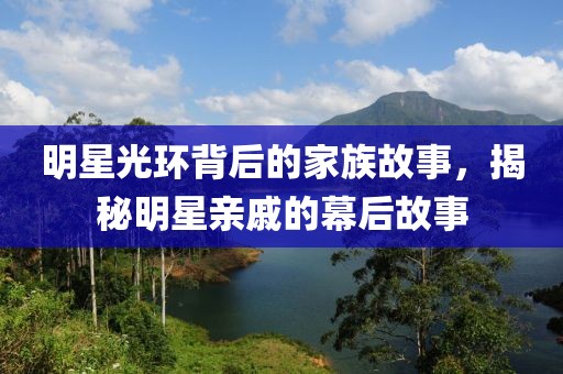 明星光环背后的家族故事，揭秘明星亲戚的幕后故事