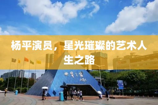 杨平演员，星光璀璨的艺术人生之路