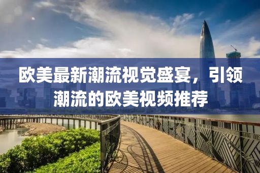 欧美最新潮流视觉盛宴，引领潮流的欧美视频推荐