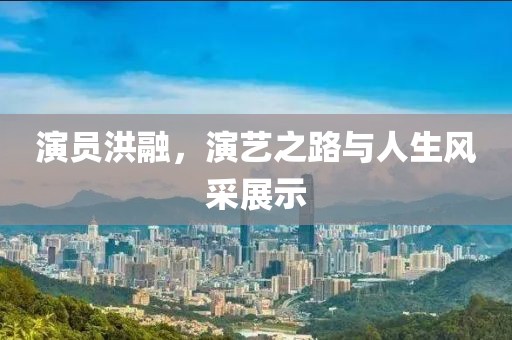 演员洪融，演艺之路与人生风采展示