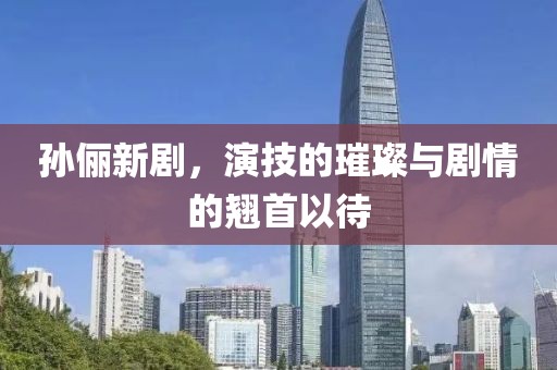 孙俪新剧，演技的璀璨与剧情的翘首以待