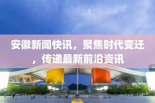 安徽新闻快讯，聚焦时代变迁，传递最新前沿资讯