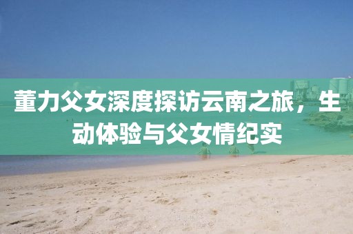 董力父女深度探访云南之旅，生动体验与父女情纪实