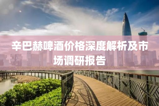 辛巴赫啤酒价格深度解析及市场调研报告
