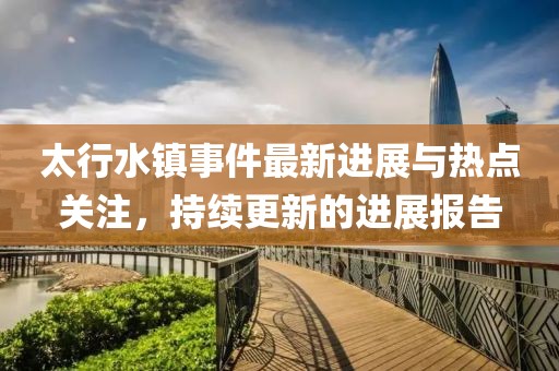 太行水镇事件最新进展与热点关注，持续更新的进展报告