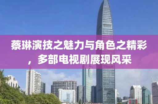 蔡琳演技之魅力与角色之精彩，多部电视剧展现风采