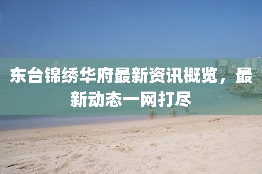 东台锦绣华府最新资讯概览，最新动态一网打尽
