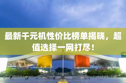 最新千元机性价比榜单揭晓，超值选择一网打尽！