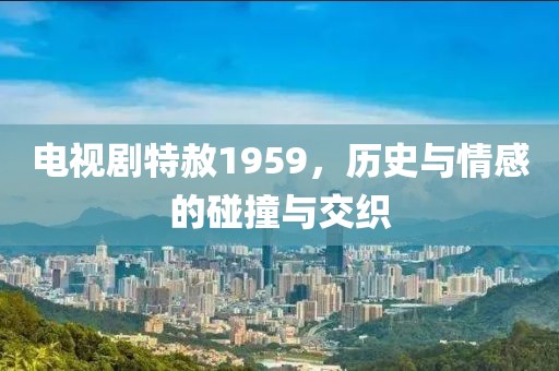 电视剧特赦1959，历史与情感的碰撞与交织