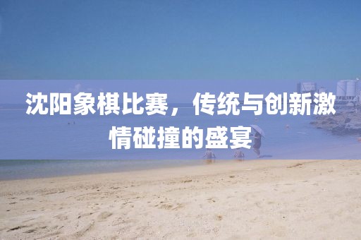 沈阳象棋比赛，传统与创新激情碰撞的盛宴