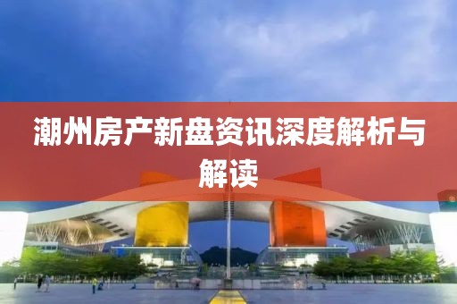 潮州房产新盘资讯深度解析与解读