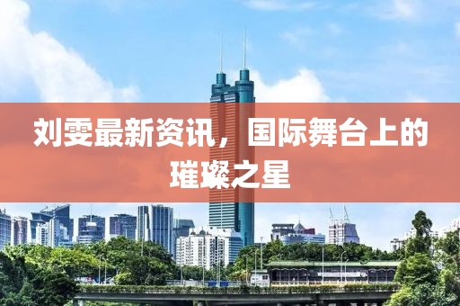 刘雯最新资讯，国际舞台上的璀璨之星