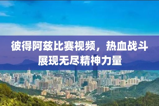 彼得阿兹比赛视频，热血战斗展现无尽精神力量