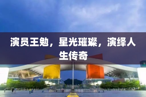 演员王勉，星光璀璨，演绎人生传奇