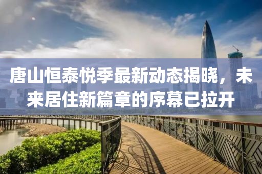 唐山恒泰悦季最新动态揭晓，未来居住新篇章的序幕已拉开