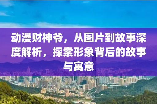 动漫财神爷，从图片到故事深度解析，探索形象背后的故事与寓意