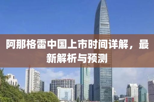 阿那格雷中国上市时间详解，最新解析与预测