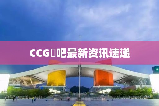 CCG劵吧最新资讯速递