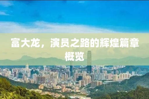 富大龙，演员之路的辉煌篇章概览