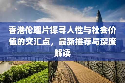 香港伦理片探寻人性与社会价值的交汇点，最新推荐与深度解读
