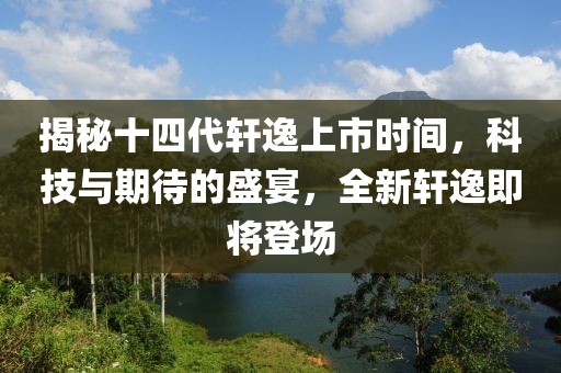 揭秘十四代轩逸上市时间，科技与期待的盛宴，全新轩逸即将登场
