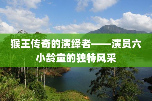 猴王传奇的演绎者——演员六小龄童的独特风采